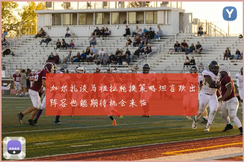 加尔扎谈马祖拉轮换策略坦言跌出阵容也能期待机会来临