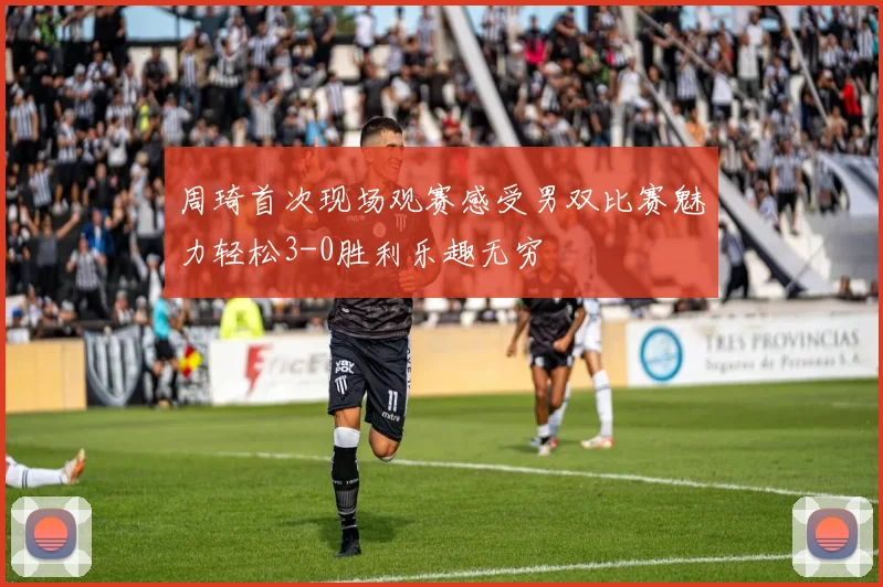 周琦首次现场观赛感受男双比赛魅力轻松3-0胜利乐趣无穷