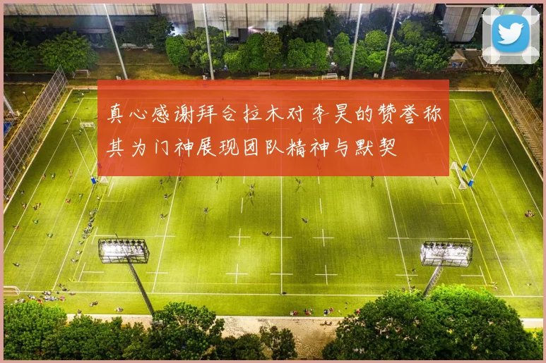 真心感谢拜合拉木对李昊的赞誉称其为门神展现团队精神与默契