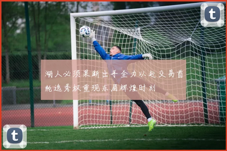 湖人必须果断出手全力以赴交易首轮选秀权重现东眉辉煌时刻