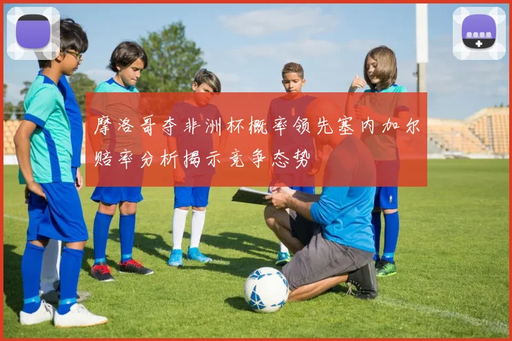 摩洛哥夺非洲杯概率领先塞内加尔赔率分析揭示竞争态势
