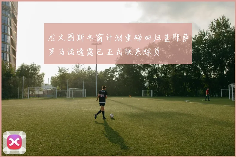 尤文图斯冬窗计划重磅回归基耶萨罗马诺透露已正式联系球员