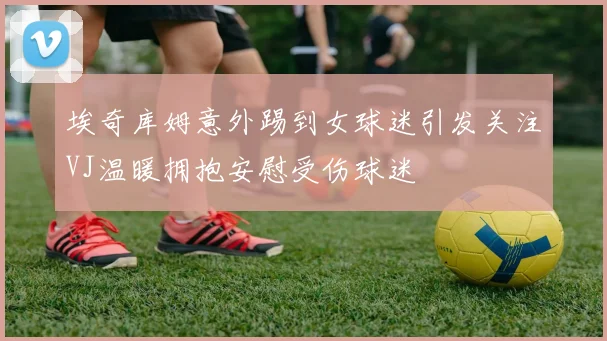 埃奇库姆意外踢到女球迷引发关注VJ温暖拥抱安慰受伤球迷