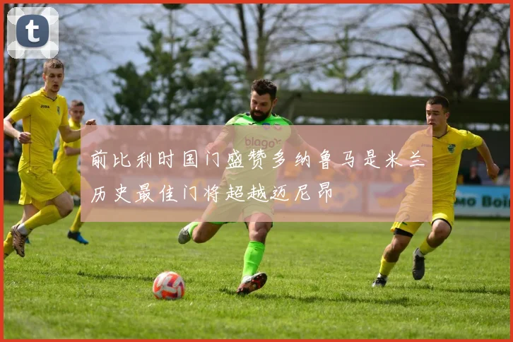 前比利时国门盛赞多纳鲁马是米兰历史最佳门将超越迈尼昂