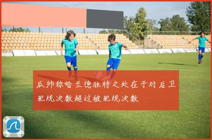 瓜帅称哈兰德独特之处在于对后卫犯规次数超过被犯规次数
