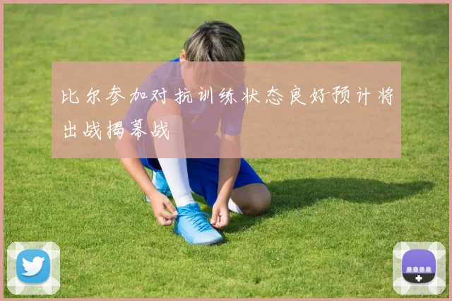 比尔参加对抗训练状态良好预计将出战揭幕战