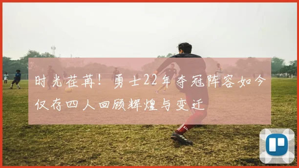 时光荏苒！勇士22年夺冠阵容如今仅存四人回顾辉煌与变迁