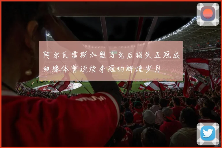 阿尔瓦雷斯加盟马竞后错失五冠成绝缘体曾连续夺冠的辉煌岁月