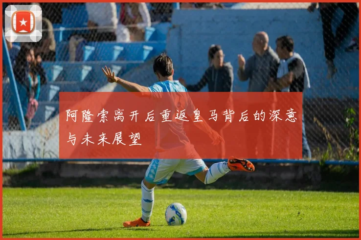 阿隆索离开后重返皇马背后的深意与未来展望