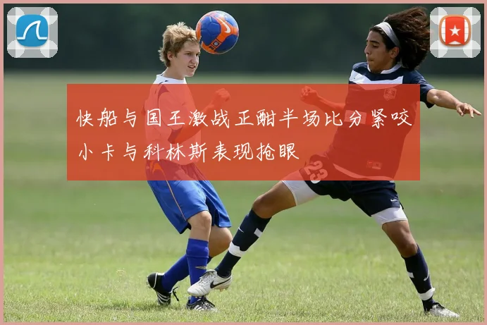 快船与国王激战正酣半场比分紧咬小卡与科林斯表现抢眼