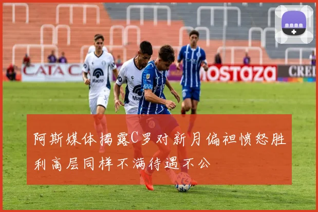阿斯媒体揭露C罗对新月偏袒愤怒胜利高层同样不满待遇不公