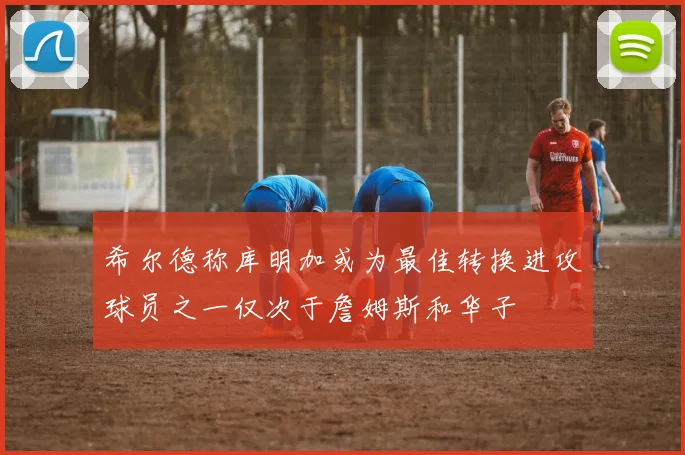 希尔德称库明加或为最佳转换进攻球员之一仅次于詹姆斯和华子