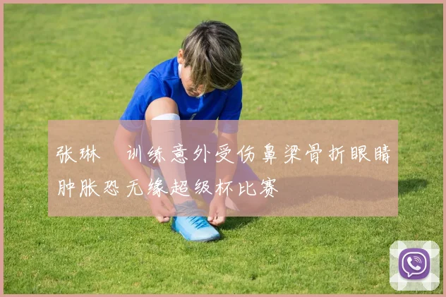张琳芃训练意外受伤鼻梁骨折眼睛肿胀恐无缘超级杯比赛