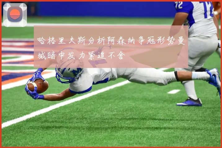 哈格里夫斯分析阿森纳争冠形势曼城暗中发力紧追不舍