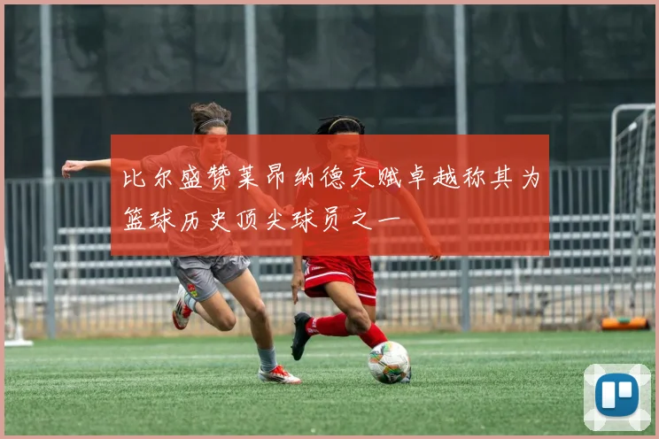 比尔盛赞莱昂纳德天赋卓越称其为篮球历史顶尖球员之一