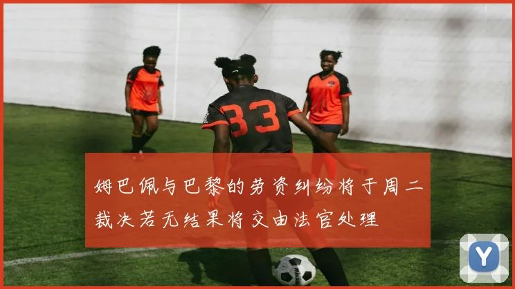 姆巴佩与巴黎的劳资纠纷将于周二裁决若无结果将交由法官处理