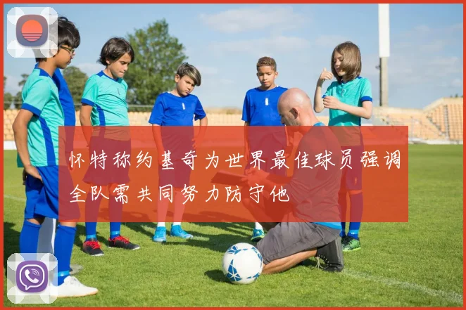 怀特称约基奇为世界最佳球员强调全队需共同努力防守他