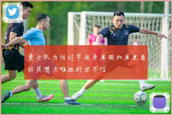 勇士队为何过早放弃库明加库里看好其潜力唯独科尔不信