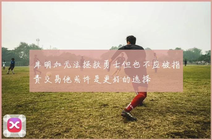 库明加无法拯救勇士但也不应被指责交易他或许是更好的选择