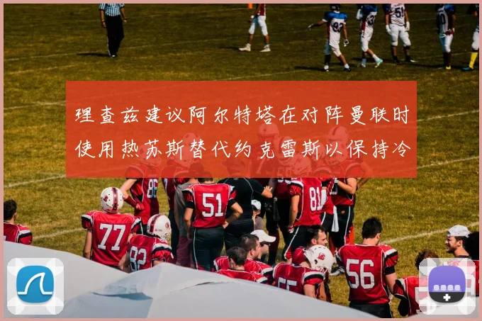理查兹建议阿尔特塔在对阵曼联时使用热苏斯替代约克雷斯以保持冷静状态