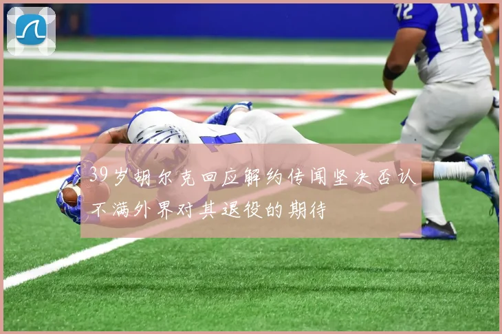 39岁胡尔克回应解约传闻坚决否认不满外界对其退役的期待