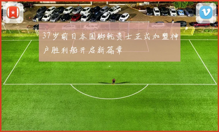 37岁前日本国脚乾贵士正式加盟神户胜利船开启新篇章