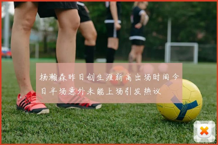杨瀚森昨日创生涯新高出场时间今日半场意外未能上场引发热议