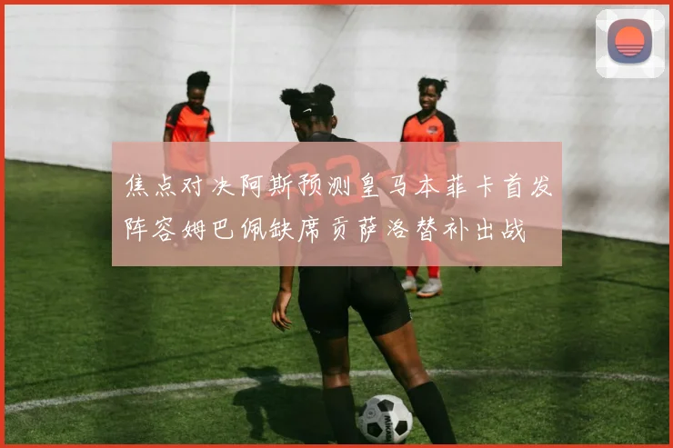 焦点对决阿斯预测皇马本菲卡首发阵容姆巴佩缺席贡萨洛替补出战