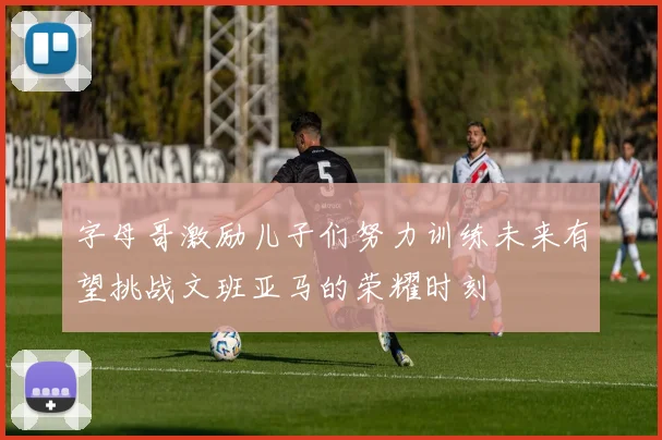 字母哥激励儿子们努力训练未来有望挑战文班亚马的荣耀时刻