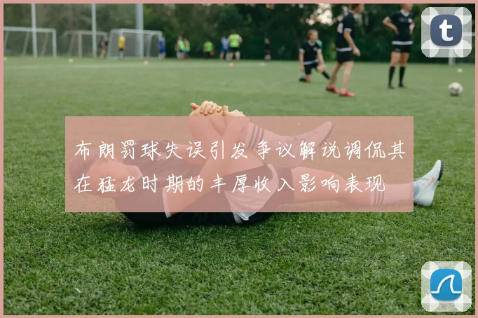 布朗罚球失误引发争议解说调侃其在猛龙时期的丰厚收入影响表现