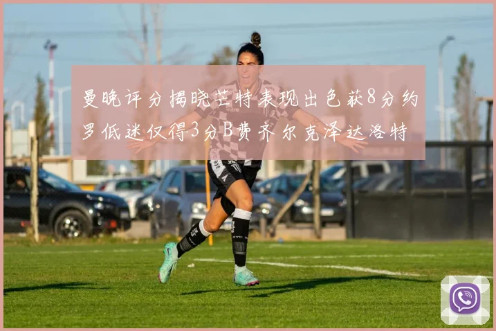曼晚评分揭晓芒特表现出色获8分约罗低迷仅得3分B费齐尔克泽达洛特均获7分