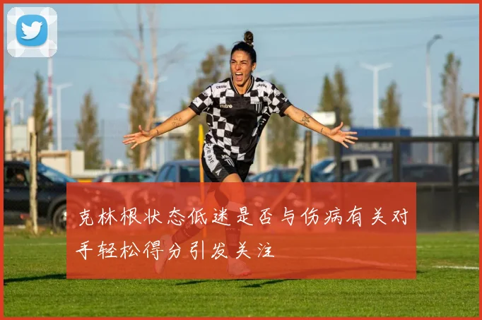 克林根状态低迷是否与伤病有关对手轻松得分引发关注