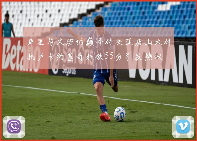库里与文班的巅峰对决亚历山大对抗卢卡约基奇狂砍55分引发热议