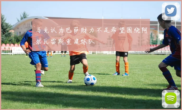 马竞认为巴萨财力不足希望围绕阿尔瓦雷斯重建球队