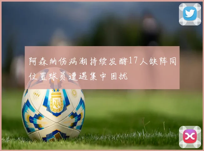 阿森纳伤病潮持续发酵17人缺阵同位置球员遭遇集中困扰