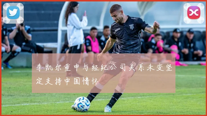 李凯尔重申与经纪公司关系未变坚定支持中国情怀