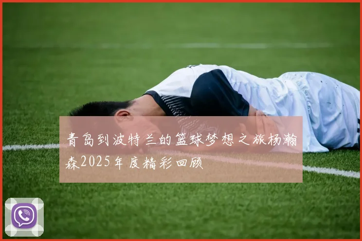 青岛到波特兰的篮球梦想之旅杨瀚森2025年度精彩回顾